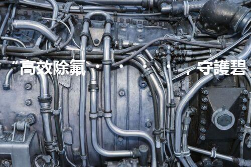 “高效除氟，守護碧水藍天——廢水中氟離子處理新篇章”